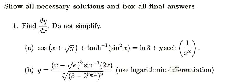Show all necessary solutions and box all final answers.
dy
dx
1. Find Do not simplify.
.
(a) cos (x + √y) + tanh¯¹ (sin² x) = In 3 + y sech
(x - √e) sin-¹ (2x)
√(5 + 2log 2).9
(b) y =
x²
(use logarithmic differentiation)
