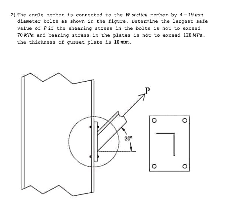 2) The angle member is connected to the W section member by 4-19 mm
diameter bolts as shown in the figure. Determine the largest safe
value of Pif the shearing stress in the bolts is not to exceed
70 MPa and bearing stress in the plates is not to exceed 120 MPa.
The thickness of gusset plate is 10mm.
30°
O