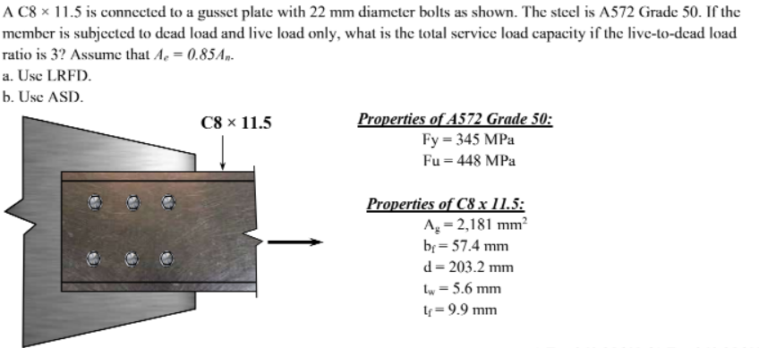 A C8 × 11.5 is connected to a gusset plale with 22 mm diameter bolts as shown. The steel is A572 Grade 50. If the
member is subjected to dead load and live load only, what is the total scrvice load capacity if the live-to-dead load
ratio is 3? Assume that Ae = 0.85Ap.
a. Use LRFD.
b. Use ASD.
Properties of A572 Grade 50:
Fy = 345 MPa
C8 × 11.5
Fu = 448 MPa
Properties of C8 x 11.5:
Ag = 2,181 mm?
br = 57.4 mm
d= 203.2 mm
Lw = 5.6 mm
lf = 9.9 mm
