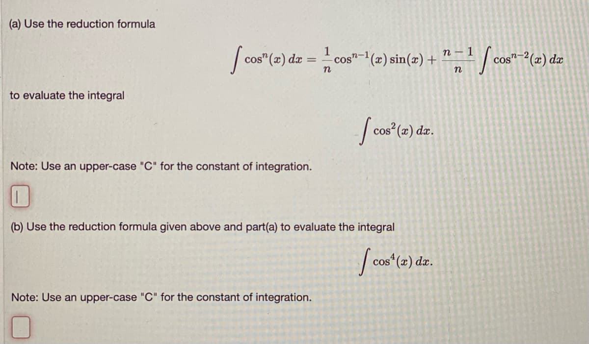 (a) Use the reduction formula
1
n-1
cos"-(x) sin(x) +
n – 1 [ cos"-2(x) dæ
cos" (x) dæ
n
to evaluate the integral
| cos"(2) dz.
Note: Use an upper-case "C" for the constant of integration.
(b) Use the reduction formula given above and part(a) to evaluate the integral
| cos“(2) dz.
Note: Use an upper-case "C" for the constant of integration.
