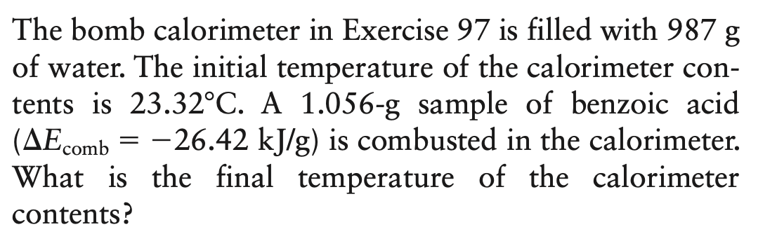 The bomb calorimeter in Exercise 97 is filled with 987 g
of water. The initial temperature of the calorimeter con-
tents is 23.32°C. A 1.056-g sample of benzoic acid
(AEcomb = -26.42 kJ/g) is combusted in the calorimeter.
What is the final temperature of the calorimeter
contents?
