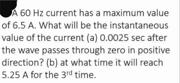 A 60 Hz current has a maximum value
of 6.5 A. What will be the instantaneous
value of the current (a) 0.0025 sec after
the wave passes through zero in positive
direction? (b) at what time it will reach
5.25 A for the 3rd time.
