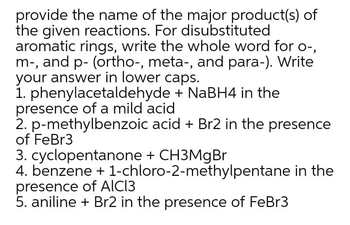 provide the name of the major product(s) of
the given reactions. For disubstituted
aromatic rings, write the whole word for o-,
m-, and p- (ortho-, meta-, and para-). Write
your answer in lower caps.
1. phenylacetaldehyde + NaBH4 in the
presence of a mild acid
2. p-methylbenzoic acid + Br2 in the presence
of FeBr3
3. cyclopentanone + CH3MgBr
4. benzene + 1-chloro-2-methylpentane in the
presence of AICI3
5. aniline + Br2 in the presence of FeBr3
