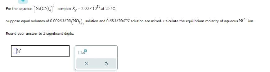 For the aqueous s [Ni(CN)4] complex K₂ = 2.00 × 10³¹ at 25 °C.
Suppose equal volumes of 0.0096M Ni(NO3), solution and 0.68M NaCN solution are mixed. Calculate the equilibrium molarity of aqueous Ni²+ ion.
Round your answer to 2 significant digits.
M
x10