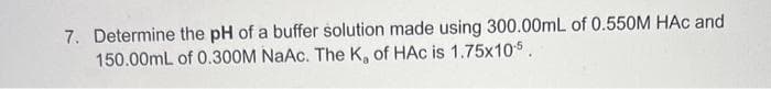 7. Determine the pH of a buffer solution made using 300.00mL of 0.550M HAC and
150.00mL of 0.300M NaAc. The K, of HAc is 1.75x105.