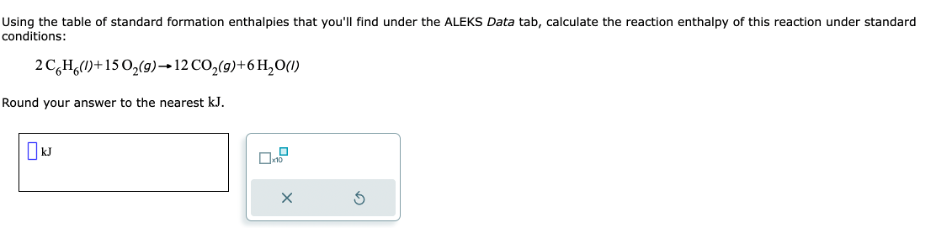 Using the table of standard formation enthalpies that you'll find under the ALEKS Data tab, calculate the reaction enthalpy of this reaction under standard
conditions:
2C6H6(1)+15 O₂(g) → 12 CO₂(g) + 6H₂O(1)
Round your answer to the nearest kJ.
x10
X
Ś