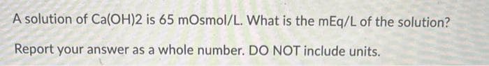 A solution of Ca(OH)2 is 65 mOsmol/L. What is the mEq/L of the solution?
Report your answer as a whole number. DO NOT include units.