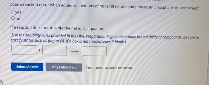 Does a reaction occur when aqueous solutions of nickel(II) nitrate and potassium phosphate are combined?
Oyes
O no
If a reaction does occur, write the net ionic equation.
(Use the solubility rules provided in the OWL Preparation Page to determine the solubility of compounds. Be sure to
specify states such as (aq) or (s). If a box is not needed leave it blank.)
+
Submit Answer
Retry Entire Group
6 more group attempts remaining