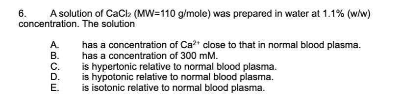 6.
A solution of CaCl2 (MW=110 g/mole) was prepared in water at 1.1% (w/w)
concentration. The solution
A.
B.
C.
D.
E.
has a concentration of Ca²+ close to that in normal blood plasma.
has a concentration of 300 mm.
is hypertonic relative to normal blood plasma.
is hypotonic relative to normal blood plasma.
is isotonic relative to normal blood plasma.