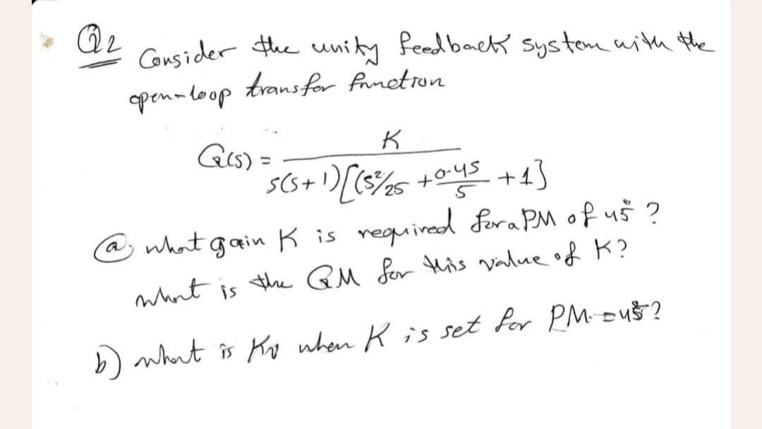 Q2
Consider the unity feedback system with the
open-loop transfor fruction
G(s) =
K
S(S + 1) [ (5²/₂25 +0.45 +13
@ what gain K is required for a PM of 45 ?
what is the QM for this value of K?
b) what is Ko when K is set for PM- Du$?