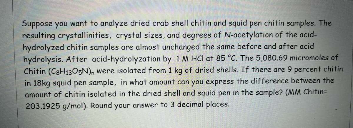 Suppose you want to analyze dried crab shell chitin and squid pen chitin samples. The
resulting crystallinities, crystal sizes, and degrees of N-acetylation of the acid-
hydrolyzed chitin samples are almost unchanged the same before and after acid
hydrolysis. After acid-hydrolyzation by 1 M HCl at 85 °C. The 5,080.69 micromoles of
Chitin (C8H1305N)n were isolated from 1 kg of dried shells. If there are 9 percent chitin
in 18kg squid pen sample, in what amount can you express the difference between the
amount of chitin isolated in the dried shell and squid pen in the sample? (MM Chitin=
203.1925 g/mol). Round your answer to 3 decimal places.