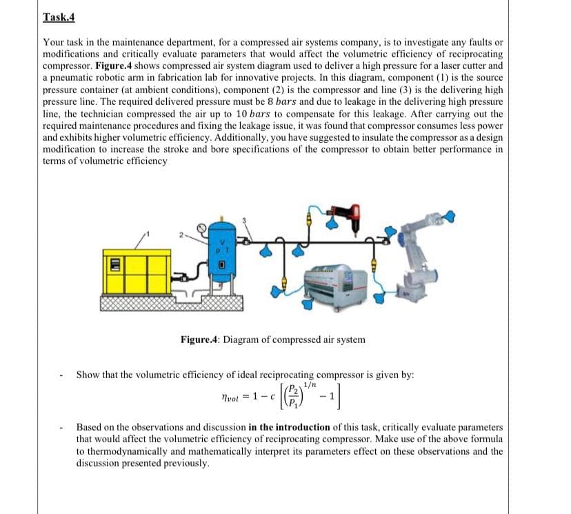 Your task in the maintenance department, for a compressed air systems company, is to investigate any faults or
modifications and critically evaluate parameters that would affect the volumetric efficiency of reciprocating
compressor. Figure.4 shows compressed air system diagram used to deliver a high pressure for a laser cutter and
a pneumatic robotic arm in fabrication lab for innovative projects. In this diagram, component (1) is the source
pressure container (at ambient conditions), component (2) is the compressor and line (3) is the delivering high
pressure line. The required delivered pressure must be 8 bars and due to leakage in the delivering high pressure
line, the technician compressed the air up to 10 bars to compensate for this leakage. After carrying out the
required maintenance procedures and fixing the leakage issue, it was found that compressor consumes less power
and exhibits higher volumetric efficiency. Additionally, you have suggested to insulate the compressor as a design
modification to increase the stroke and bore specifications of the compressor to obtain better performance in
terms of volumetric efficiency
Figure.4: Diagram of compressed air system
Show that the volumetric efficiency of ideal reciprocating compressor is given by:
Nvot = 1-c
Based on the observations and discussion in the introduction of this task, critically evaluate parameters
that would affect the volumetric efficiency of reciprocating compressor. Make use of the above formula
to thermodynamically and mathematically interpret its parameters effect on these observations and the
discussion presented previously.
