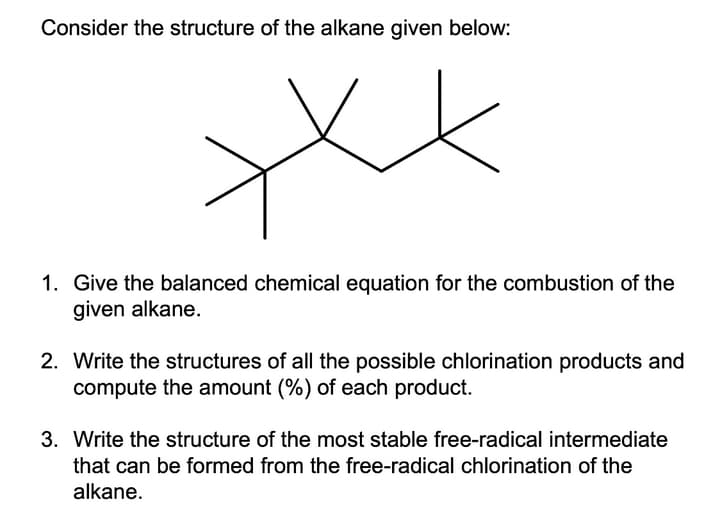 Consider the structure of the alkane given below:
1. Give the balanced chemical equation for the combustion of the
given alkane.
2. Write the structures of all the possible chlorination products and
compute the amount (%) of each product.
3. Write the structure of the most stable free-radical intermediate
that can be formed from the free-radical chlorination of the
alkane.
