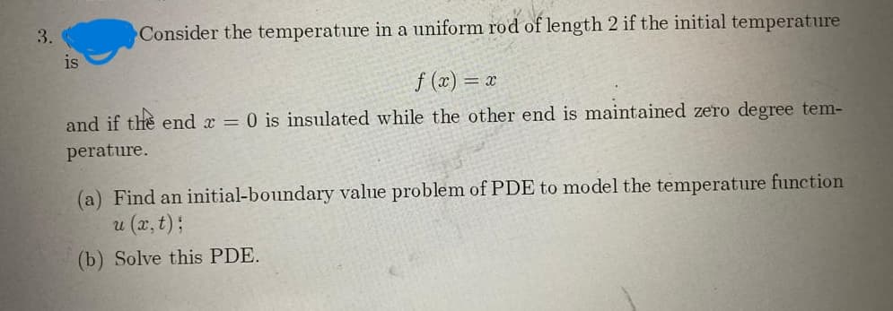 3.
Consider the temperature in a uniform rod of length 2 if the initial temperature
is
f (x) = x
and if the end x = 0 is insulated while the other end is maintained zero degree tem-
perature.
(a) Find an initial-boundary value problem of PDE to model the temperature function
u (x, t);
(b) Solve this PDE.
