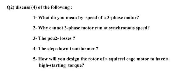Q2) discuss (4) of the following :
1- What do you mean by speed of a 3-phase motor?
2- Why cannot 3-phase motor run at synchronous speed?
3- The pcu2- losses ?
4- The step-down transformer ?
5- How will you design the rotor of a squirrel cage motor to have a
high-starting torque?
