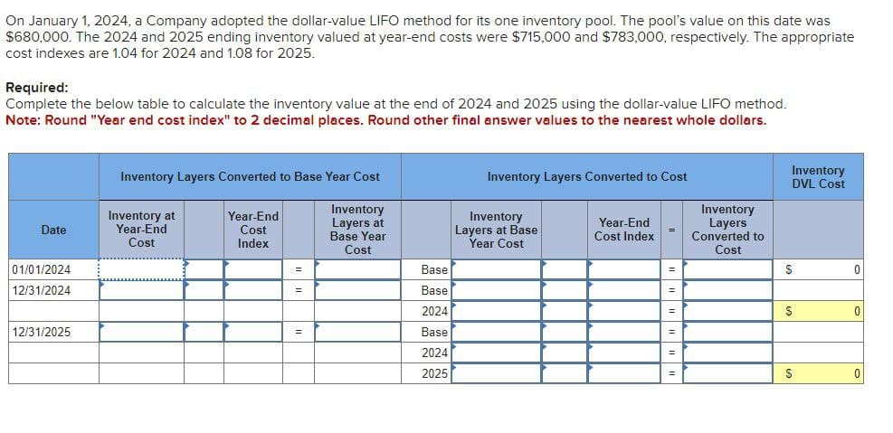 On January 1, 2024, a Company adopted the dollar-value LIFO method for its one inventory pool. The pool's value on this date was
$680,000. The 2024 and 2025 ending inventory valued at year-end costs were $715,000 and $783,000, respectively. The appropriate
cost indexes are 1.04 for 2024 and 1.08 for 2025.
Required:
Complete the below table to calculate the inventory value at the end of 2024 and 2025 using the dollar-value LIFO method.
Note: Round "Year end cost index" to 2 decimal places. Round other final answer values to the nearest whole dollars.
Date
01/01/2024
12/31/2024
12/31/2025
Inventory Layers Converted to Base Year Cost
Inventory
Layers at
Base Year
Cost
Inventory at
Year-End
Cost
Year-End
Cost
Index
=
=
=
Base
Base
2024
Base
2024
2025
Inventory Layers Converted to Cost
Inventory
Layers at Base
Year Cost
Year-End
Cost Index
=
""
=
=
=
=
=
Inventory
Layers
Converted to
Cost
Inventory
DVL Cost
S
S
S
0
0
0