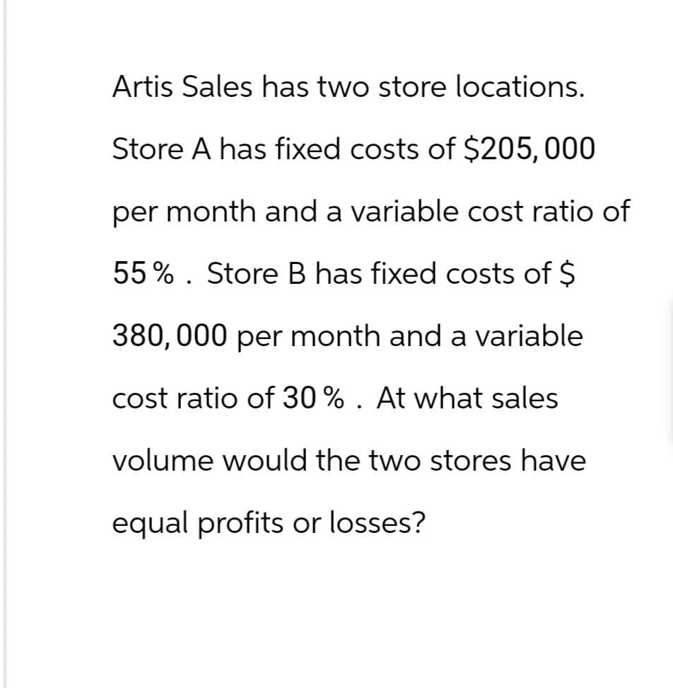 Artis Sales has two store locations.
Store A has fixed costs of $205, 000
per month and a variable cost ratio of
55%. Store B has fixed costs of $
380,000 per month and a variable
cost ratio of 30 % . At what sales
volume would the two stores have
equal profits or losses?