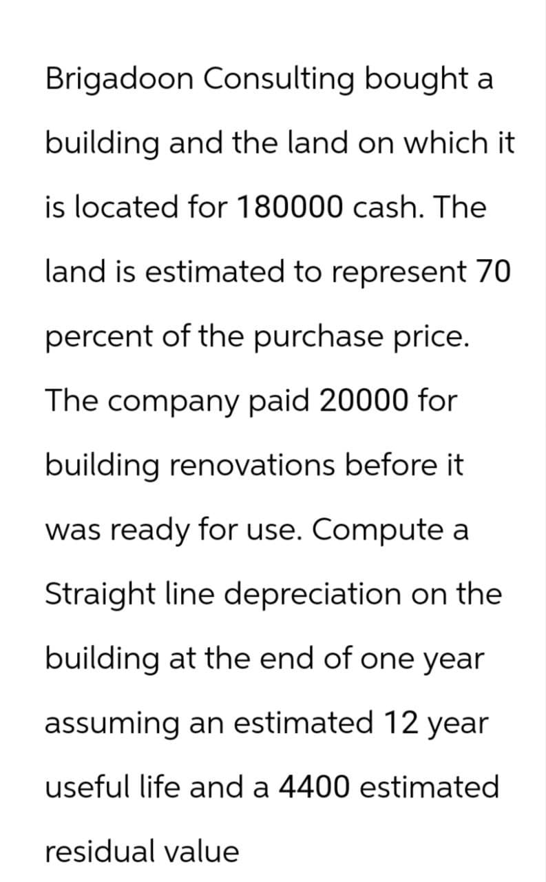 Brigadoon Consulting bought a
building and the land on which it
is located for 180000 cash. The
land is estimated to represent 70
percent of the purchase price.
The company paid 20000 for
building renovations before it
was ready for use. Compute a
Straight line depreciation on the
building at the end of one year
assuming an estimated 12 year
useful life and a 4400 estimated
residual value