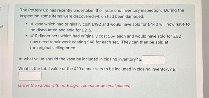 of
The Pottery Co has recently undertaken their year end inventory inspection. During the
inspection some items were discovered which had been damaged.
• A vase which had originally cost £192 and would have sold for £440 will now have to
be discounted and sold for £215.
• 410 dinner sets which had originally cost £64 each and would have sold for £92
now need repair work costing £48 for each set. They can then be sold at
the original selling price.
At what value should the vase be included in closing inventory? £
What is the total value of the 410 dinner sets to be included in closing inventory? £
(Enter the values with no £ sign, comma or decimal places)