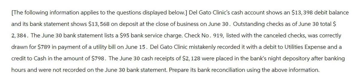 [The following information applies to the questions displayed below.] Del Gato Clinic's cash account shows an $13,398 debit balance
and its bank statement shows $13,568 on deposit at the close of business on June 30. Outstanding checks as of June 30 total $
2,384. The June 30 bank statement lists a $95 bank service charge. Check No. 919, listed with the canceled checks, was correctly
drawn for $789 in payment of a utility bill on June 15. Del Gato Clinic mistakenly recorded it with a debit to Utilities Expense and a
credit to Cash in the amount of $798. The June 30 cash receipts of $2, 128 were placed in the bank's night depository after banking
hours and were not recorded on the June 30 bank statement. Prepare its bank reconciliation using the above information.