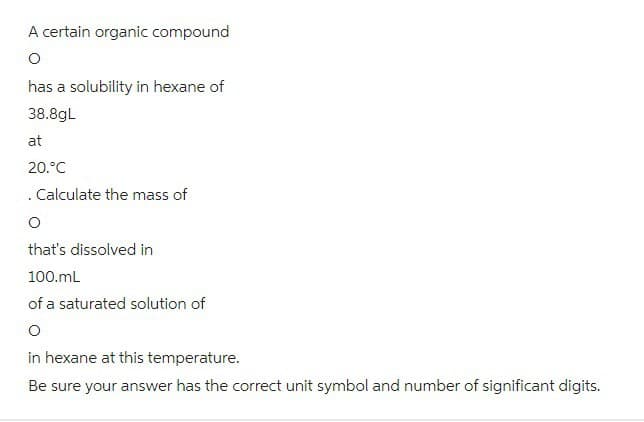 A certain organic compound
O
has a solubility in hexane of
38.8gL
at
20.°C
. Calculate the mass of
O
that's dissolved in
100.mL
of a saturated solution of
in hexane at this temperature.
Be sure your answer has the correct unit symbol and number of significant digits.