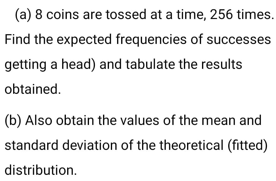 (a) 8 coins are tossed at a time, 256 times.
Find the expected frequencies of successes
getting a head) and tabulate the results
obtained.
(b) Also obtain the values of the mean and
standard deviation of the theoretical (fitted)
distribution.
