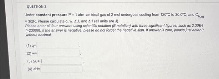 QUESTION 2
Under constant pressure P = 1 atm an ideal gas of 2 mol undergoes cooling from 120°C to 30.0°C, and Cv,m
= 3/2R. Please calculate q, w, AU, and AH (all units are J).
Please enter all four answers using scientific notation (E notation) with three significant figures, such as 2.30E4
(=23000). If the answer is negative, please do not forget the negative sign. If answer is zero, please just enter 0
without decimal.
(1) q=
(2) w=
(3) AU= |
(4) AH=