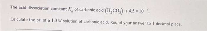 The acid dissociation constant K of carbonic acid (H₂CO3) is 4.5 × 107.
Calculate the pH of a 1.3M solution of carbonic acid. Round your answer to 1 decimal place.