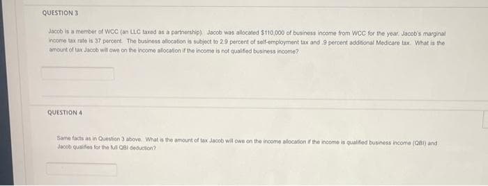 QUESTION 3
Jacob is a member of WCC (an LLC taxed as a partnership). Jacob was allocated $110,000 of business income from WCC for the year. Jacob's marginal
income tax rate is 37 percent. The business allocation is subject to 2.9 percent of self-employment tax and 9 percent additional Medicare tax. What is the
amount of tax Jacob will owe on the income allocation if the income is not qualified business income?
QUESTION 4
Same facts as in Question 3 above. What is the amount of tax Jacob will owe on the income allocation if the income is qualified business income (QBI) and
Jacob qualifies for the full QBI deduction?