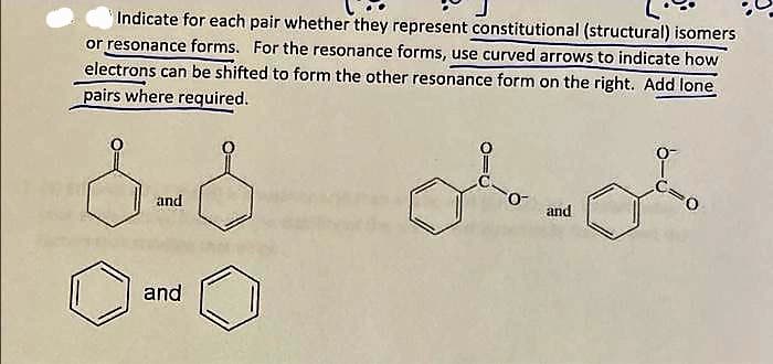 Indicate for each pair whether they represent constitutional (structural) isomers
or resonance forms. For the resonance forms, use curved arrows to indicate how
electrons can be shifted to form the other resonance form on the right. Add lone
pairs where required.
and
and
O
and
0-