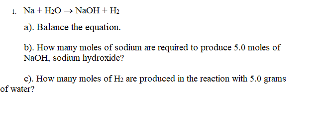 1. Na + H2O → NaOH + H2
a). Balance the equation.
b). How many moles of sodium are required to produce 5.0 moles of
NAOH, sodium hydroxide?
c). How many moles of H2 are produced in the reaction with 5.0 grams
of water?
