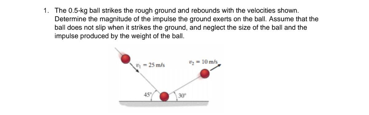 1. The 0.5-kg ball strikes the rough ground and rebounds with the velocities shown.
Determine the magnitude of the impulse the ground exerts on the ball. Assume that the
ball does not slip when it strikes the ground, and neglect the size of the ball and the
impulse produced by the weight of the ball.
vz = 10 m/s
= 25 m/s
45°
30

