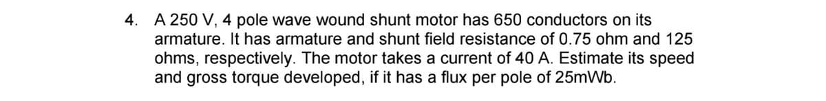 4. A 250 V, 4 pole wave wound shunt motor has 650 conductors on its
armature. It has armature and shunt field resistance of 0.75 ohm and 125
ohms, respectively. The motor takes a current of 40 A. Estimate its speed
and gross torque developed, if it has a flux per pole of 25mWb.
