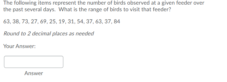 The following items represent the number of birds observed at a given feeder over
the past several days. What is the range of birds to visit that feeder?
63, 38, 73, 27, 69, 25, 19, 31, 54, 37, 63, 37, 84
Round to 2 decimal places as needed
Your Answer:
Answer
