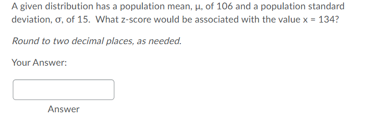 A given distribution has a population mean, µ, of 106 and a population standard
deviation, o, of 15. What z-score would be associated with the value x = 134?
Round to two decimal places, as needed.
Your Answer:
Answer
