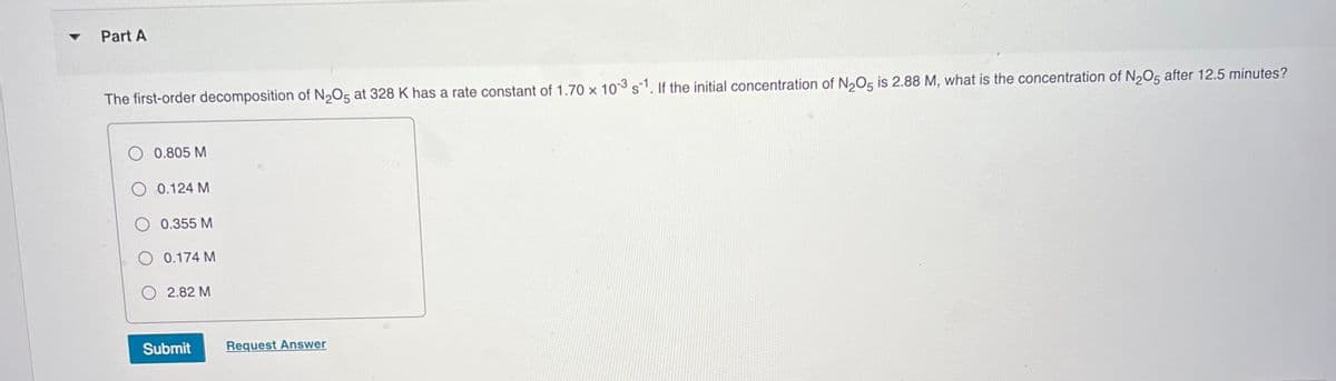 Part A
The first-order decomposition of N2O5 at 328 K has a rate constant of 1.70 x 103 s1. If the initial concentration of N,O5 is 2.88 M, what is the concentration of N2O5 after 12.5 minutes?
0.805 M
O 0.124 M
0.355 M
O 0.174 M
2.82 M
Submit
Request Answer
