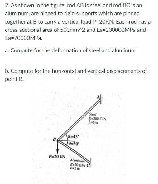 2. As shown in the figure, rod AB is steel and rod BC is an
aluminum, are hinged to rigid supports which are pinned
together at B to carry a vertical load P-20KN. Each rod has a
cross-sectional area of 500mm^2 and Es=200000MPA and
Ea=70000MPA.
a. Compute for the deformation of steel and aluminum.
b. Compute for the horizontal and vertical displacements of
point B.
Steel
E=200 GPa
L-3m
a=45
B
e=30
P=20 kN
Aluminum
E70 GPa
L-2m

