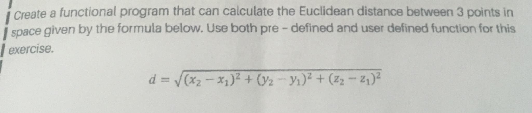 i Create a functional program that can calculate the Euclidean distance between 3 points in
space given by the formula below. Use both pre - defined and user defined function for this
exercise.
d = (x2- x,)² + ()2 – Yı)² + (z2 - 2,)?

