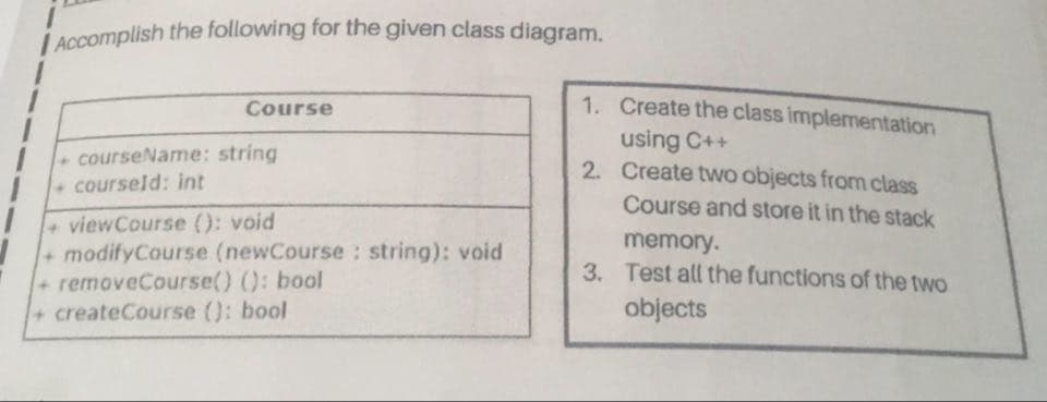 L Accomplish the following for the given class diagram.
1. Create the class implementation
Course
using C++
2. Create two objects from class
Course and store it in the stack
memory.
3. Test all the functions of the two
courseName: string
courseld: int
viewCourse (): void
+modifyCourse (newCourse : string): void
+removeCourse() (): bool
+createCourse (): bool
objects

