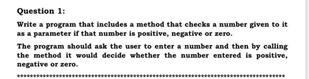 Question 1:
Write a program that includes a method that checks a number given to it
as a parameter if that number is positive, negative or zero.
The program should ask the user to enter a number and then by calling
the method it would decide whether the number entered is positive,
negative or zero.
**************
********