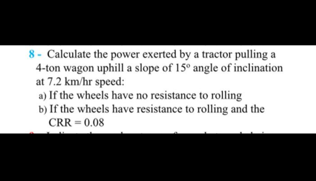 8- Calculate the power exerted by a tractor pulling a
4-ton wagon uphill a slope of 15° angle of inclination
at 7.2 km/hr speed:
a) If the wheels have no resistance to rolling
b) If the wheels have resistance to rolling and the
CRR = 0.08
