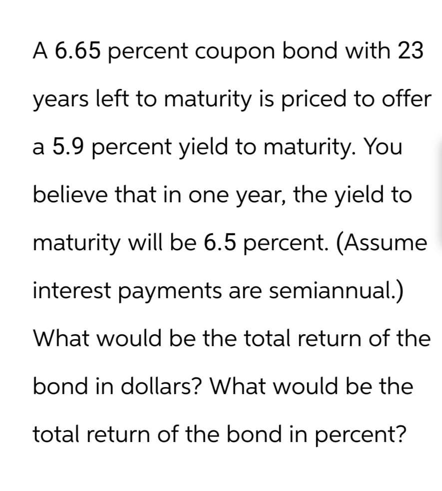 A 6.65 percent coupon bond with 23
years left to maturity is priced to offer
a 5.9 percent yield to maturity. You
believe that in one year, the yield to
maturity will be 6.5 percent. (Assume
interest payments are semiannual.)
What would be the total return of the
bond in dollars? What would be the
total return of the bond in percent?