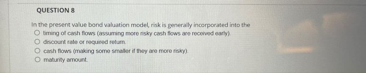 QUESTION 8
In the present value bond valuation model, risk is generally incorporated into the
O timing of cash flows (assuming more risky cash flows are received early).
O discount rate or required return.
O cash flows (making some smaller if they are more risky).
O maturity amount.