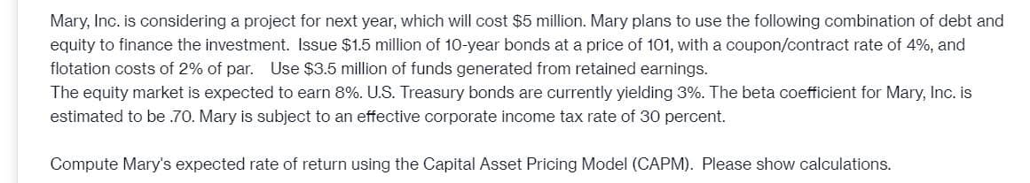 Mary, Inc. is considering a project for next year, which will cost $5 million. Mary plans to use the following combination of debt and
equity to finance the investment. Issue $1.5 million of 10-year bonds at a price of 101, with a coupon/contract rate of 4%, and
flotation costs of 2% of par. Use $3.5 million of funds generated from retained earnings.
The equity market is expected to earn 8%. U.S. Treasury bonds are currently yielding 3%. The beta coefficient for Mary, Inc. is
estimated to be .70. Mary is subject to an effective corporate income tax rate of 30 percent.
Compute Mary's expected rate of return using the Capital Asset Pricing Model (CAPM). Please show calculations.