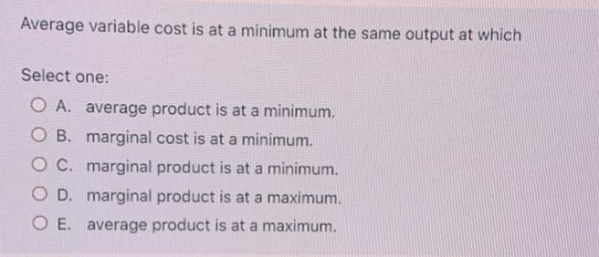 Average variable cost is at a minimum at the same output at which
Select one:
O A. average product is at a minimum.
O B. marginal cost is at a minimum.
O C. marginal product is at a minimum.
O D. marginal product is at a maximum.
O E. average product is at a maximum.