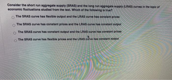 Consider the short run aggregate supply (SRAS) and the long run aggregate supply (LRAS) curves in the topic of
economic fluctuations studied from the text. Which of the following is true?
The SRAS curve has flexible output and the LRAS curve has constant prices
The SRAS curve has constant prices and the LRAS curve has constant output
The SRAS curve has constant output and the LRAS curve has constant prices
The SRAS curve has flexible prices and the LRAS curve has constant output