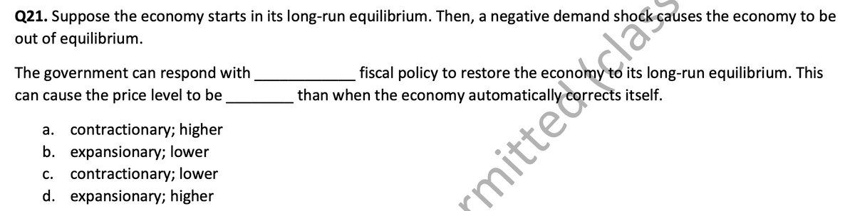 Q21. Suppose the economy starts in its long-run equilibrium. Then, a negative demand shock causes the economy to be
out of equilibrium.
The government can respond with
can cause the price level to be
a. contractionary; higher
b. expansionary; lower
c. contractionary; lower
d. expansionary; higher
fiscal policy to restore the economy
than when the economy automatically
to its long-run equilibrium. This
corrects itself.
mittela