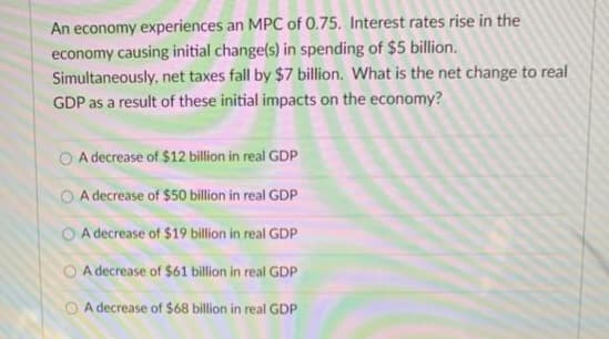 An economy experiences an MPC of 0.75. Interest rates rise in the
economy causing initial change(s) in spending of $5 billion.
Simultaneously, net taxes fall by $7 billion. What is the net change to real
GDP as a result of these initial impacts on the economy?
A decrease of $12 billion in real GDP
A decrease of $50 billion in real GDP
OA decrease of $19 billion in real GDP
A decrease of $61 billion in real GDP
A decrease of $68 billion in real GDP