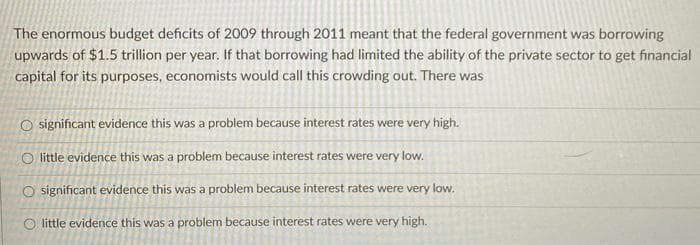 The enormous budget deficits of 2009 through 2011 meant that the federal government was borrowing
upwards of $1.5 trillion per year. If that borrowing had limited the ability of the private sector to get financial
capital for its purposes, economists would call this crowding out. There was
O significant evidence this was a problem because interest rates were very high.
O little evidence this was a problem because interest rates were very low.
O significant evidence this was a problem because interest rates were very low.
O little evidence this was a problem because interest rates were very high.