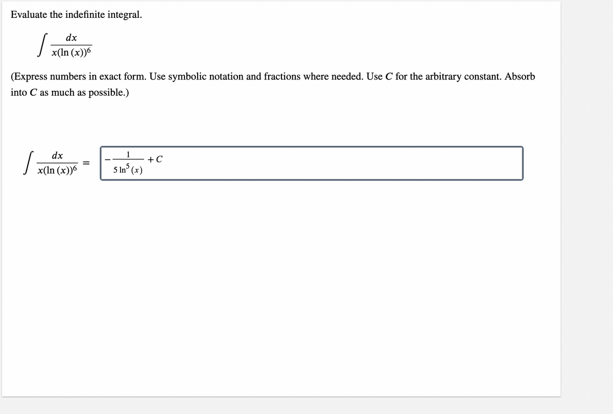 Evaluate the indefinite integral.
dx
x(ln (x))6
(Express numbers in exact form. Use symbolic notation and fractions where needed. Use C for the arbitrary constant. Absorb
into C as much as possible.)
dx
1
+ C
I
=
5
x(ln (x))6
5 lns (x)